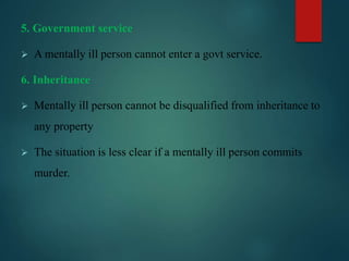 5. Government service
 A mentally ill person cannot enter a govt service.
6. Inheritance
 Mentally ill person cannot be disqualified from inheritance to
any property
 The situation is less clear if a mentally ill person commits
murder.
 