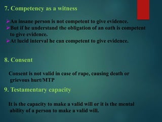 7. Competency as a witness
An insane person is not competent to give evidence.
But if he understand the obligation of an oath is competent
to give evidence.
At lucid interval he can competent to give evidence.
8. Consent
Consent is not valid in case of rape, causing death or
grievous hurt/MTP
9. Testamentary capacity
It is the capacity to make a valid will or it is the mental
ability of a person to make a valid will.
 