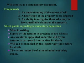 Will denotes as a testamentary document.
Components
1. An understanding of the nature of will
2. A knowledge of the property to be disposed
3. An ability to recognize those who may be
have justifiable claims on the property.
Silent points regarding testamentary deposition
Must in writing
Signed by the testator in presence of two witness
An executor is appointed under the will by the
testator to carryout it’s term after his death
Will can be modified by the testator any time before
his death
The testator must be of a sound mind, not being
minor,
 