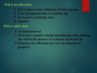 Will is invalid when
1. If it is taken under influence of other person
2. Loss of judgment due to extreme age
3. In excessive drinking state
4. Insanity
Will is valid when
1. In lucid interval
2. If testator commit suicide immediately after making
the will in the absence of evidence of mental ds.
3. Delusion not affecting any way for disposal of
property.
 