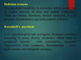 Delirium tremens
It is psychotic condition in alcoholics which occurs due
to sudden increase of dose and sudden withdrawal.
There are tremor, Insomnia, mental confusion, loss of
memory, disorientation and hallucination of horror.
Korsakoff’s psychosis
It is a psychological and neurogenic deranged condition
occurring in some chronic alcoholics where there is
peripheral neuritis with polyneuritis, muscular
degeneration with weakness, disorientation , some
hallucination and retrograde amnesia.
 