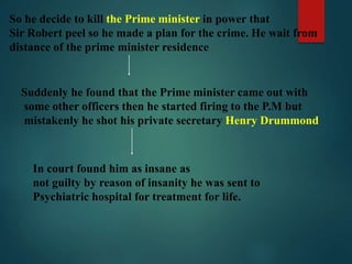 So he decide to kill the Prime minister in power that
Sir Robert peel so he made a plan for the crime. He wait from
distance of the prime minister residence
Suddenly he found that the Prime minister came out with
some other officers then he started firing to the P.M but
mistakenly he shot his private secretary Henry Drummond
In court found him as insane as
not guilty by reason of insanity he was sent to
Psychiatric hospital for treatment for life.
 