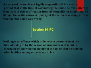 An accused person is not legally responsible, if it is clearly
proved that at the time of committing the crime he was suffering
from such a defect of reason from abnormality in mind, that he
did not know the nature & quality of the act he was doing or that
what he was doing was wrong.
Section 84 IPC
Nothing is an offence which is done by a person who at the
time of doing it, by the reason of unsoundness of mind is
incapable of knowing the nature of the act or that he is doing
what is either wrong or contrary to law.
 