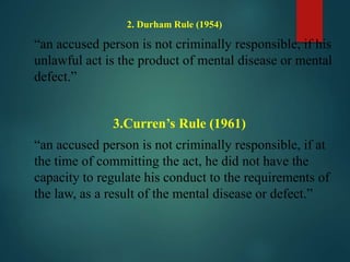 2. Durham Rule (1954)
“an accused person is not criminally responsible, if his
unlawful act is the product of mental disease or mental
defect.”
3.Curren’s Rule (1961)
“an accused person is not criminally responsible, if at
the time of committing the act, he did not have the
capacity to regulate his conduct to the requirements of
the law, as a result of the mental disease or defect.”
 