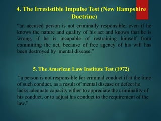 4. The Irresistible Impulse Test (New Hampshire
Doctrine)
“an accused person is not criminally responsible, even if he
knows the nature and quality of his act and knows that he is
wrong, if he is incapable of restraining himself from
committing the act, because of free agency of his will has
been destroyed by mental disease.”
5. The American Law Institute Test (1972)
“a person is not responsible for criminal conduct if at the time
of such conduct, as a result of mental disease or defect he
lacks adequate capacity either to appreciate the criminality of
his conduct, or to adjust his conduct to the requirement of the
law.”
 