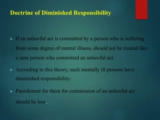 Doctrine of Diminished Responsibility
 If an unlawful act is committed by a person who is suffering
from some degree of mental illness, should not be treated like
a sane person who committed an unlawful act.
 According to this theory, such mentally ill persons have
diminished responsibility.
 Punishment for them for commission of an unlawful act
should be less.
 