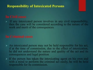 Responsibility of Intoxicated Persons
In Civil cases
 If any intoxicated person involves in any civil responsibility,
then the case will be considered according to the nature of the
work and merit of the consequences.
In Criminal cases
 An intoxicated person may not be held responsible for his act,
if at the time of commission, due to the effect of intoxication,
he did not understand the nature and quality of the act and its
consequences and legal position
 If the person has taken the intoxicating agent on his own and
with a mind to perform the criminal act easily, he will be held
responsible for its commission.
 