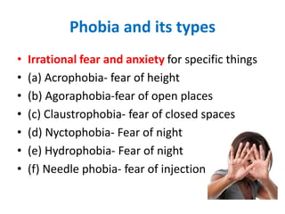 Phobia and its types
• Irrational fear and anxiety for specific things
• (a) Acrophobia- fear of height
• (b) Agoraphobia-fear of open places
• (c) Claustrophobia- fear of closed spaces
• (d) Nyctophobia- Fear of night
• (e) Hydrophobia- Fear of night
• (f) Needle phobia- fear of injection
 