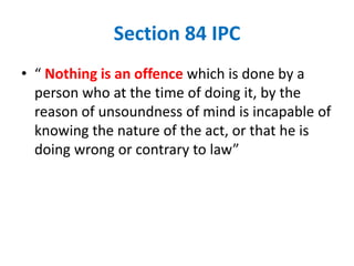 Section 84 IPC
• “ Nothing is an offence which is done by a
person who at the time of doing it, by the
reason of unsoundness of mind is incapable of
knowing the nature of the act, or that he is
doing wrong or contrary to law”
 