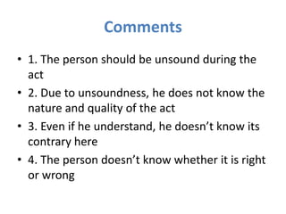 Comments
• 1. The person should be unsound during the
act
• 2. Due to unsoundness, he does not know the
nature and quality of the act
• 3. Even if he understand, he doesn’t know its
contrary here
• 4. The person doesn’t know whether it is right
or wrong
 