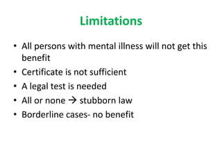 Limitations
• All persons with mental illness will not get this
benefit
• Certificate is not sufficient
• A legal test is needed
• All or none  stubborn law
• Borderline cases- no benefit
 