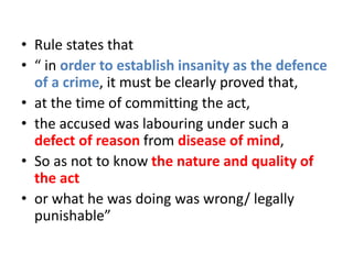 • Rule states that
• “ in order to establish insanity as the defence
of a crime, it must be clearly proved that,
• at the time of committing the act,
• the accused was labouring under such a
defect of reason from disease of mind,
• So as not to know the nature and quality of
the act
• or what he was doing was wrong/ legally
punishable”
 