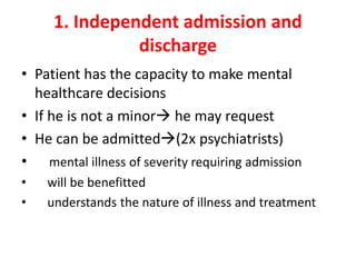 1. Independent admission and
discharge
• Patient has the capacity to make mental
healthcare decisions
• If he is not a minor he may request
• He can be admitted(2x psychiatrists)
• mental illness of severity requiring admission
• will be benefitted
• understands the nature of illness and treatment
 