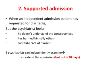 2. Supported admission
• When an independent admission patient has
requested for discharge,
But the psychiatrist feels:
• he doesn’t understand the consequences
• has harmed himself/ others
• cant take care of himself
2 psychiatrists can independently examine
can extend the admission (but not > 30 days)
 
