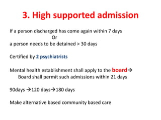 3. High supported admission
If a person discharged has come again within 7 days
Or
a person needs to be detained > 30 days
Certified by 2 psychiatrists
Mental health establishment shall apply to the board
Board shall permit such admissions within 21 days
90days 120 days180 days
Make alternative based community based care
 