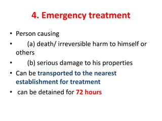 4. Emergency treatment
• Person causing
• (a) death/ irreversible harm to himself or
others
• (b) serious damage to his properties
• Can be transported to the nearest
establishment for treatment
• can be detained for 72 hours
 