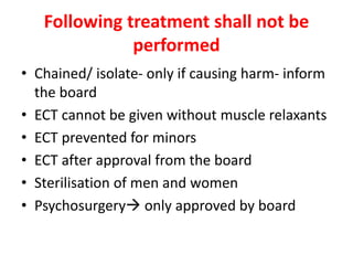 Following treatment shall not be
performed
• Chained/ isolate- only if causing harm- inform
the board
• ECT cannot be given without muscle relaxants
• ECT prevented for minors
• ECT after approval from the board
• Sterilisation of men and women
• Psychosurgery only approved by board
 