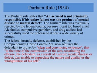 Durham Rule (1954)
The Durham rule states that “An accused is not criminally
responsible if his unlawful act was the produ...