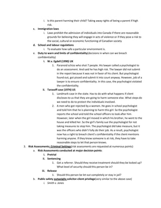 i. Is this parent harming their child? Taking away rights of being a parent if high
                   risk.
       c. Immigration laws
                i. Laws prohibit the admission of individuals into Canada if there are reasonable
                   grounds for believing they will engage in acts of violence or if they pose a risk to
                   the social, cultural or economic functioning of Canadian society
       d. School and labour regulations
                i. To evaluate how safe a particular environment is.
       e. Duty to warn and limits of confidentiality(decisions in when can we breach
           confidentiality)
                i. W.v. Egdell (1990) UK
                        1. Paranoid schizo who shot 7 people. His lawyer called a psychologist to
                            do an assessment. And said he has high risk. The lawyer did not submit
                            in the report because it was not in favor of his client. But psychologist
                            found out, got pissed and submit it into court anyway. However, job of a
                            lawyer is to ensure confidentiality. In this case, the psychologist violated
                            the confidentiality.
               ii. Tarasoff case (1974) US
                        1. Landmark case in the state. Has to do with what happens if client
                            discloses to us that they are going to harm someone else. What steps do
                            we need to do to protect the individuals involved.
                        2. A men who got rejected by a women. He goes in school psychologist
                            and told him that he is planning to harm this girl. So the psychologist
                            reports the school and told the school officers to look after him.
                            However, later when the girl moved in which his brother, he went to the
                            house and killed her. So the girl’s family sue the psychologist for not
                            taking measures to stop him. The psychologist did take measure, but it
                            was the officers who didn’t fully do their job. As a result, psychologist
                            now has a right to breach client’s confidentiality if the client mentions
                            harming anyone. If they know someone is at risk, they have to take
                            reasonable steps to let that person knows.
3. Risk Assessments: Criminal Settings(risk assessments are requested at numerous points)
       a. Risk Assessments conducted at major decision points:
                i. Pretrial
               ii. Sentencing
                        1. Get a referrer. Should they receive treatment should they be locked up?
                            What level of security should this person be in?
              iii. Release
                        1. Should this person be let out completely or stay in jail?
       b. Public safety outweighs solicitor-client privilege(very similar to the above case)
                i. Smith v. Jones
 