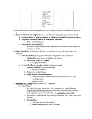 violence; IQ;
                                         academic
                                         performance;
                                         suicide risk;
                                         sexual
                                         orientation;
                                         MMPI – real or
                                         fake

16. Acturial>unstructural. From study above. We just breezed through the study without looking at
    it.
17. Structured Professional Judgment(now we use all the risk factors; structured and acturials)
        a. Decisions guided by predetermined list of risk factors derived from research literature
        b. Judgement of risk level is based on professional judgement
                 i. So the untimate decision
        c. Diverse group of professionals
                 i. The term professional means even law enforcers, probation officers, and social
                    workers can do this.
18. Types of Predictors (traditionally risk factors were divided into two main types: static and
    dynamic)
        a. Static Risk Factors(unchangeable or fixed) i.e. things on the actuarial factors
                 i. Historical (i.e never living with a partner for 2 years)
                ii. Factors that cannot be changed
                        1. i.e age at first arrest.
        b. Dynamic Risk Factors (also been called criminogenic needs)
                 i. Fluctuate over time(i.e substance abuse)
                        1. i.eantisocial attitude
                ii. Factors that can be changed
               iii. Acute vs Stable Dynamic Risk Factors
                        1. Things that happen right the moment that can increase risk. Like
                             drinking alcohol.
                        2. Negative mood
19. Important Risk Factors(can be classified into 4 categories)
        a. Dispositional
                 i. Are those that reflect the person’s traits, tendencies, or style and include
                    demographic (where the person lives), attitudinal, and personality variables,
                    such as gender, age, criminal attitudes, and psychopathy (antisocial ?)
                ii. Age, gender (research shows that men tends to commit more violent crime than
                    women )
               iii. Demographics
                        1. Young age and age of first offence
                        2. Mares > Females (more serious offence)
 