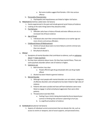 a. But some studies suggest that females > M in less serious
                             offence
       iv. Personality Characteristics
                1. Psychopaths and impulsiveness are linked to higher risk factors
b. Historical (Sometimes called static risk factors)
         i. Events experienced in the past and include general social history of violence
        ii. Looking at the static things (were they abused as kids)
       iii. Past Behavior
                1. Offenders who have a history of break and enter offences are at a n
                    increased risk of future violence
       iv. Age of Onset
                1. Individuals who start their antisocial behaviors at an earlier age are
                    more chronic and serious offenders
        v. Childhood History Of Maltreatment
                1. Victims of sexual abuse were no more likely to commit criminal acts
                    than non-abused
                2. But physical abused is.
c. Clinical
         i. Symptoms of mental disorders that contribute to violence, such as substance
            abuse or major psychosis
        ii. Do they have substance abuse issues. Do they have mental illness. There are
            some psychotic disorders where rate of violence is higher.
       iii. Substance use
                1. Both direction; less clear
                         a. People offend to get drug and people who use drug maybe
                             offend
                2. Alcohol has been linked to general violence
       iv. Mental Disorder
                1. Although most people with mental disorders are not violent, a diagnosis
                    of affective disorders and schizophrenia has been linked to high rates of
                    violence
                2. Patients who were suicidal and have self-harm behaviors were more
                    likely to engage in verbal and physical aggression than were other
                    patients
                3. Threat/control override (TCO)
                         a. Feeling if your mind is being dominated by forces beyond your
                             control or thinking that someone is planning to hurt you
                         b. Is a significant predictor of violence

d. Contextual (situational risk factors)
       i. Aspects of individual current environment that can elevate the risk, such as
          access to victims or weapons, lack of social supports, and perceived stress.
 