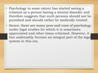 • Psychology to some extent has started seeing a
criminal as a person having a mental disorder and
therefore suggests that such persons should not be
punished and should rather be medically treated.
• Hence, there are many pros and cons of psychology
under legal studies for which it is sometimes
appreciated and other times criticised. However, it
has undeniably become an integral part of the legal
system in this era.
 