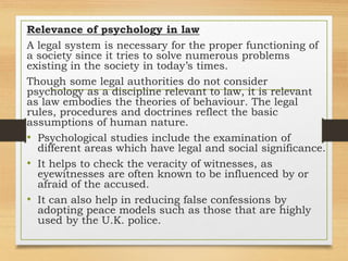 Relevance of psychology in law
A legal system is necessary for the proper functioning of
a society since it tries to solve numerous problems
existing in the society in today’s times.
Though some legal authorities do not consider
psychology as a discipline relevant to law, it is relevant
as law embodies the theories of behaviour. The legal
rules, procedures and doctrines reflect the basic
assumptions of human nature.
• Psychological studies include the examination of
different areas which have legal and social significance.
• It helps to check the veracity of witnesses, as
eyewitnesses are often known to be influenced by or
afraid of the accused.
• It can also help in reducing false confessions by
adopting peace models such as those that are highly
used by the U.K. police.
 