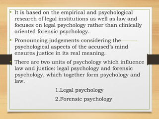 • It is based on the empirical and psychological
research of legal institutions as well as law and
focuses on legal psychology rather than clinically
oriented forensic psychology.
• Pronouncing judgements considering the
psychological aspects of the accused’s mind
ensures justice in its real meaning.
• There are two units of psychology which influence
law and justice: legal psychology and forensic
psychology, which together form psychology and
law.
1.Legal psychology
2.Forensic psychology
 