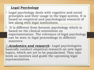 Legal Psychology
• Legal psychology deals with cognitive and social
principles and their usage in the legal system. It is
based on empirical and psychological research of
law along with legal institutions.
• It is different from forensic psychology which is
based on the clinical orientation on
experimentation. The relevance of legal psychology
can be seen in legal proceedings in different
manners:
1.Academics and research– Legal psychologists
basically conduct empirical research on new legal
topics, which are yet to be popularised. They also
work as mentors and guide the upcoming legal
representatives.
 