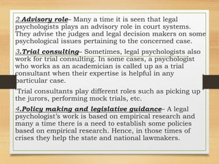 2.Advisory role– Many a time it is seen that legal
psychologists plays an advisory role in court systems.
They advise the judges and legal decision makers on some
psychological issues pertaining to the concerned case.
3.Trial consulting– Sometimes, legal psychologists also
work for trial consulting. In some cases, a psychologist
who works as an academician is called up as a trial
consultant when their expertise is helpful in any
particular case.
Trial consultants play different roles such as picking up
the jurors, performing mock trials, etc.
4.Policy making and legislative guidance– A legal
psychologist’s work is based on empirical research and
many a time there is a need to establish some policies
based on empirical research. Hence, in those times of
crises they help the state and national lawmakers.
 