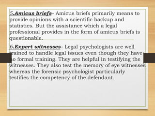 5.Amicus briefs– Amicus briefs primarily means to
provide opinions with a scientific backup and
statistics. But the assistance which a legal
professional provides in the form of amicus briefs is
questionable.
6.Expert witnesses– Legal psychologists are well
trained to handle legal issues even though they have
no formal training. They are helpful in testifying the
witnesses. They also test the memory of eye witnesses
whereas the forensic psychologist particularly
testifies the competency of the defendant.
 