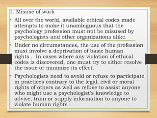 1. Misuse of work
• All over the world, available ethical codes made
attempts to make it unambiguous that the
psychology profession must not be misused by
psychologists and other organizations alike.
• Under no circumstances, the use of the profession
must involve a deprivation of basic human
rights . In cases where any violation of ethical
codes is discovered, one must try to either resolve
the issue or minimize its effect.
• Psychologists need to avoid or refuse to participate
in practices contrary to the legal, civil or moral
rights of others as well as refuse to assist anyone
who might use a psychologist’s knowledge to
advise, train or supply information to anyone to
violate human rights
 