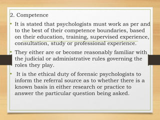 2. Competence
• It is stated that psychologists must work as per and
to the best of their competence boundaries, based
on their education, training, supervised experience,
consultation, study or professional experience.
• They either are or become reasonably familiar with
the judicial or administrative rules governing the
roles they play.
• It is the ethical duty of forensic psychologists to
inform the referral source as to whether there is a
known basis in either research or practice to
answer the particular question being asked.
 