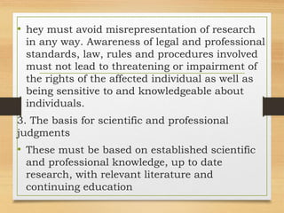 • hey must avoid misrepresentation of research
in any way. Awareness of legal and professional
standards, law, rules and procedures involved
must not lead to threatening or impairment of
the rights of the affected individual as well as
being sensitive to and knowledgeable about
individuals.
3. The basis for scientific and professional
judgments
• These must be based on established scientific
and professional knowledge, up to date
research, with relevant literature and
continuing education
 