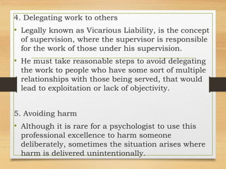 4. Delegating work to others
• Legally known as Vicarious Liability, is the concept
of supervision, where the supervisor is responsible
for the work of those under his supervision.
• He must take reasonable steps to avoid delegating
the work to people who have some sort of multiple
relationships with those being served, that would
lead to exploitation or lack of objectivity.
5. Avoiding harm
• Although it is rare for a psychologist to use this
professional excellence to harm someone
deliberately, sometimes the situation arises where
harm is delivered unintentionally.
 