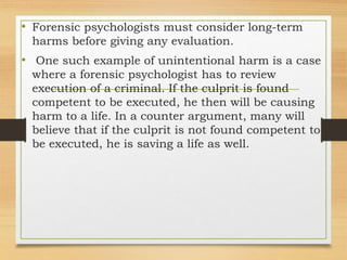 • Forensic psychologists must consider long-term
harms before giving any evaluation.
• One such example of unintentional harm is a case
where a forensic psychologist has to review
execution of a criminal. If the culprit is found
competent to be executed, he then will be causing
harm to a life. In a counter argument, many will
believe that if the culprit is not found competent to
be executed, he is saving a life as well.
 