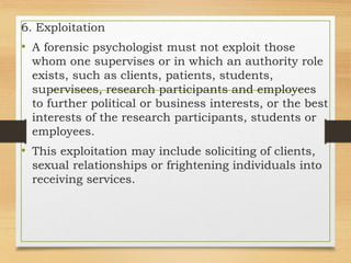 6. Exploitation
• A forensic psychologist must not exploit those
whom one supervises or in which an authority role
exists, such as clients, patients, students,
supervisees, research participants and employees
to further political or business interests, or the best
interests of the research participants, students or
employees.
• This exploitation may include soliciting of clients,
sexual relationships or frightening individuals into
receiving services.
 