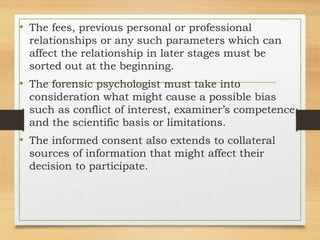 • The fees, previous personal or professional
relationships or any such parameters which can
affect the relationship in later stages must be
sorted out at the beginning.
• The forensic psychologist must take into
consideration what might cause a possible bias
such as conflict of interest, examiner’s competence,
and the scientific basis or limitations.
• The informed consent also extends to collateral
sources of information that might affect their
decision to participate.
 