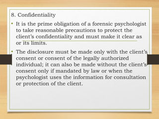 8. Confidentiality
• It is the prime obligation of a forensic psychologist
to take reasonable precautions to protect the
client’s confidentiality and must make it clear as
or its limits.
• The disclosure must be made only with the client’s
consent or consent of the legally authorized
individual; it can also be made without the client’s
consent only if mandated by law or when the
psychologist uses the information for consultation
or protection of the client.
 