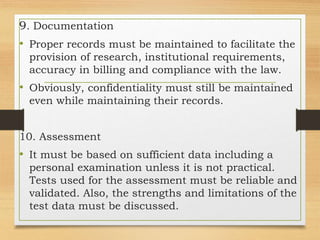 9. Documentation
• Proper records must be maintained to facilitate the
provision of research, institutional requirements,
accuracy in billing and compliance with the law.
• Obviously, confidentiality must still be maintained
even while maintaining their records.
10. Assessment
• It must be based on sufficient data including a
personal examination unless it is not practical.
Tests used for the assessment must be reliable and
validated. Also, the strengths and limitations of the
test data must be discussed.
 