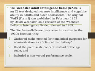 • The Wechsler Adult Intelligence Scale (WAIS) is
an IQ test designedmeasure intelligence and cognitive
ability in adults and older adolescents. The original
WAIS (Form I) was published in February 1955
by David Wechsler, as a revision of the Wechsler–
Bellevue Intelligence Scale, released in 1939.
• The Wechsler–Bellevue tests were innovative in the
1930s because they:
1. Gathered tasks created for nonclinical purposes for
administration as a "clinical test battery“.
2. Used the point scale concept instead of the age
scale, and
3. Included a non-verbal performance scale.
 