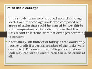 Point scale concept
• In this scale items were grouped according to age
level. Each of these age levels was composed of a
group of tasks that could be passed by two-thirds
to three-quarters of the individuals in that level.
This meant that items were not arranged according
to content.
• Additionally, an individual taking a test would only
receive credit if a certain number of the tasks were
completed. This meant that falling short just one
task required for the credit, resulted in no credit at
all.
 