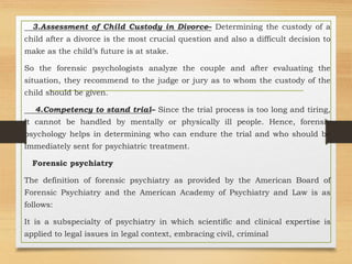 3.Assessment of Child Custody in Divorce– Determining the custody of a
child after a divorce is the most crucial question and also a difficult decision to
make as the child’s future is at stake.
So the forensic psychologists analyze the couple and after evaluating the
situation, they recommend to the judge or jury as to whom the custody of the
child should be given.
4.Competency to stand trial– Since the trial process is too long and tiring,
it cannot be handled by mentally or physically ill people. Hence, forensic
psychology helps in determining who can endure the trial and who should be
immediately sent for psychiatric treatment.
Forensic psychiatry
The definition of forensic psychiatry as provided by the American Board of
Forensic Psychiatry and the American Academy of Psychiatry and Law is as
follows:
It is a subspecialty of psychiatry in which scientific and clinical expertise is
applied to legal issues in legal context, embracing civil, criminal
 