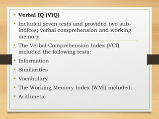 • Verbal IQ (VIQ)
• Included seven tests and provided two sub-
indices; verbal comprehension and working
memory
• The Verbal Comprehension Index (VCI)
included the following tests:
• Information
• Similarities
• Vocabulary
• The Working Memory Index (WMI) included:
• Arithmetic
 