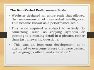The Non-Verbal Performance Scale
• Wechsler designed an entire scale that allowed
the measurement of non-verbal intelligence.
This became known as a performance scale.
• This scale required a subject to actively do
something, such as copying symbols or
pointing to a missing detail in a picture, rather
than just answering questions.
• This was an important development, as it
attempted to overcome biases that were caused
by "language, culture, and education.“
 