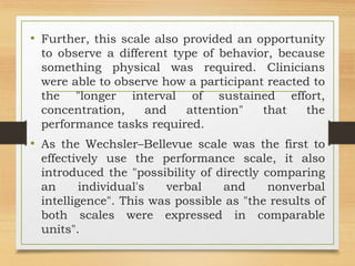 • Further, this scale also provided an opportunity
to observe a different type of behavior, because
something physical was required. Clinicians
were able to observe how a participant reacted to
the "longer interval of sustained effort,
concentration, and attention" that the
performance tasks required.
• As the Wechsler–Bellevue scale was the first to
effectively use the performance scale, it also
introduced the "possibility of directly comparing
an individual's verbal and nonverbal
intelligence". This was possible as "the results of
both scales were expressed in comparable
units".
 
