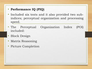 • Performance IQ (PIQ)
• Included six tests and it also provided two sub-
indices; perceptual organization and processing
speed.
• The Perceptual Organization Index (POI)
included:
• Block Design
• Matrix Reasoning
• Picture Completion
 