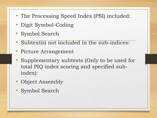 • The Processing Speed Index (PSI) included:
• Digit Symbol-Coding
• Symbol Search
• Subtest(s) not included in the sub-indices:
• Picture Arrangement
• Supplementary subtests (Only to be used for
total PIQ index scoring and specified sub-
index):
• Object Assembly
• Symbol Search
 
