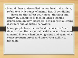 • Mental illness, also called mental health disorders,
refers to a wide range of mental health conditions
— disorders that affect your mood, thinking and
behavior. Examples of mental illness include
depression, anxiety disorders, schizophrenia, eating
disorders and addictive behaviors.
• Many people have mental health concerns from
time to time. But a mental health concern becomes
a mental illness when ongoing signs and symptoms
cause frequent stress and affect your ability to
function.
 