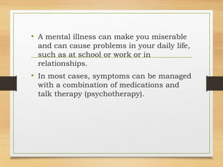 • A mental illness can make you miserable
and can cause problems in your daily life,
such as at school or work or in
relationships.
• In most cases, symptoms can be managed
with a combination of medications and
talk therapy (psychotherapy).
 